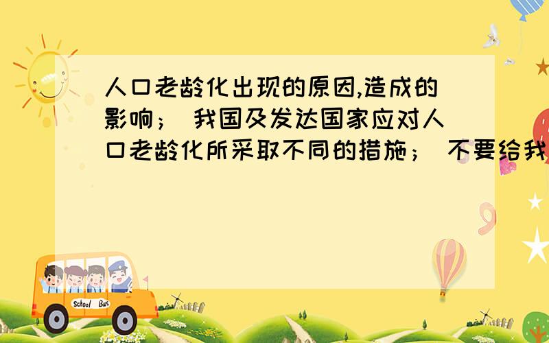 人口老龄化出现的原因,造成的影响； 我国及发达国家应对人口老龄化所采取不同的措施； 不要给我找什么什人口老龄化出现的原因,造成的影响； 我国及发达国家应对人口老龄化所采取不