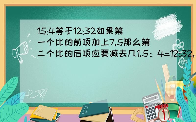 15:4等于12:32如果第一个比的前项加上7.5那么第二个比的后项应要减去几1.5：4=12:32,如果第一个比的前项加上7.5,那么第二个比的后项要减去几,这个比例依然成立