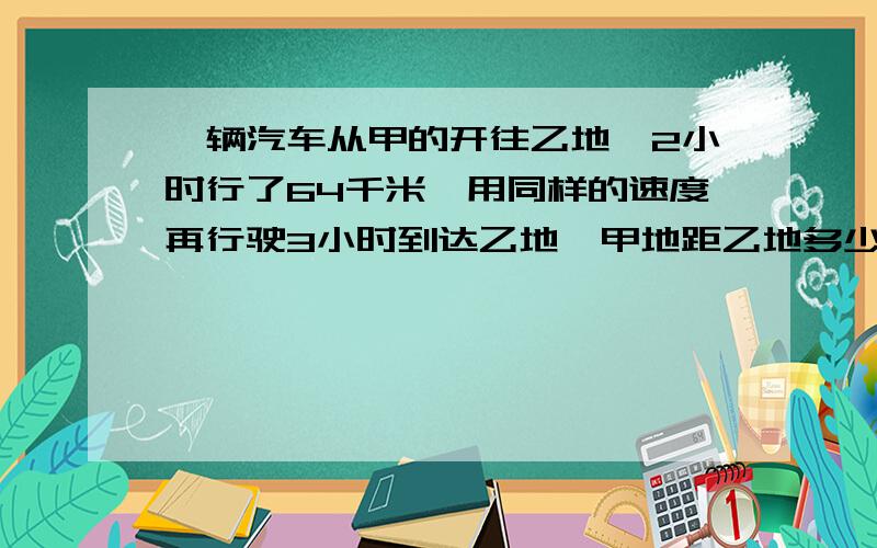 一辆汽车从甲的开往乙地,2小时行了64千米,用同样的速度再行驶3小时到达乙地,甲地距乙地多少千米?