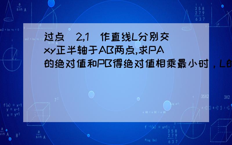 过点（2,1）作直线L分别交xy正半轴于AB两点,求PA的绝对值和PB得绝对值相乘最小时，L的方程 OA的绝对值和OB得绝对值相乘最小时，L的方程