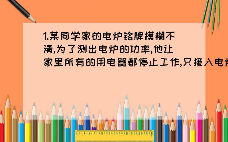 1.某同学家的电炉铭牌模糊不清,为了测出电炉的功率,他让家里所有的用电器都停止工作,只接入电炉让其工作,然后观察标有“3000r/kWh”字样的正在运行的电能表,并利用手表计时,发现1分钟内