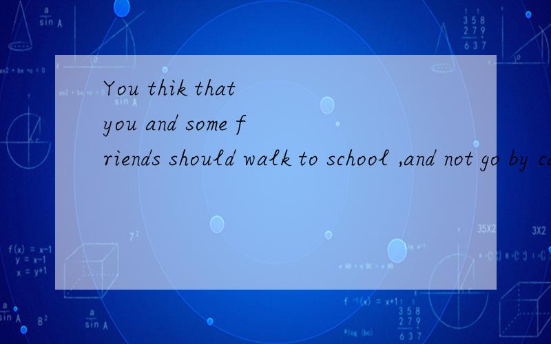 You thik that you and some friends should walk to school ,and not go by car or bus.think