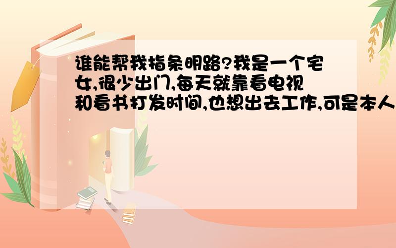 谁能帮我指条明路?我是一个宅女,很少出门,每天就靠看电视和看书打发时间,也想出去工作,可是本人不善沟通,学历只有高中,没有专长,也不想与外人接触,有点轻微的自闭吧,可是看到家人都在