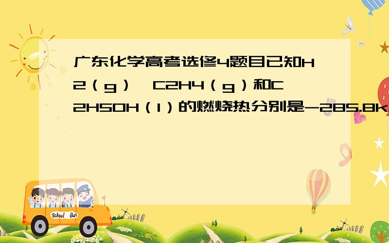 广东化学高考选修4题目已知H2（g）、C2H4（g）和C2H5OH（l）的燃烧热分别是-285.8kJ/mol、-1411.0kJ/mol和-1366.8kJ/mol,则由C2H4（g）和H2O（l）反应生成C2H5OH（l）的焓变为 A.-44.2kJ/mol B.+44.2kJ/mol C.-330kJ/mol