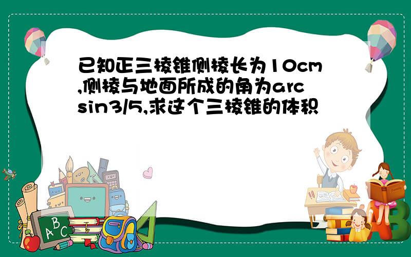 已知正三棱锥侧棱长为10cm,侧棱与地面所成的角为arcsin3/5,求这个三棱锥的体积