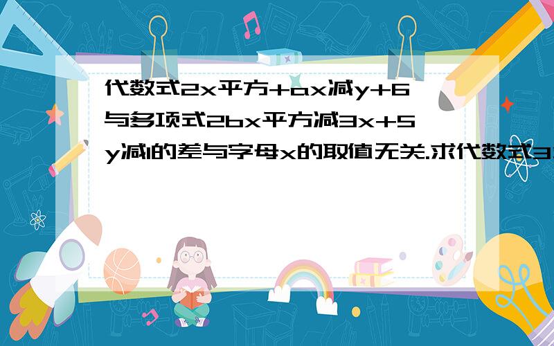 代数式2x平方+ax减y+6与多项式2bx平方减3x+5y减1的差与字母x的取值无关.求代数式3分之一a立方减2b平方减括号四分之一a立方减3b平方括 号 写的明白好理解些!