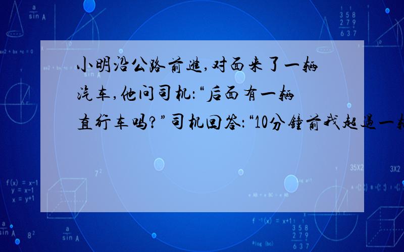 小明沿公路前进,对面来了一辆汽车,他问司机：“后面有一辆直行车吗?”司机回答：“10分钟前我超过一辆自行车.”小明又问：“你的车速是多少?”司机回答：“75千米/时.”小明继续走了20