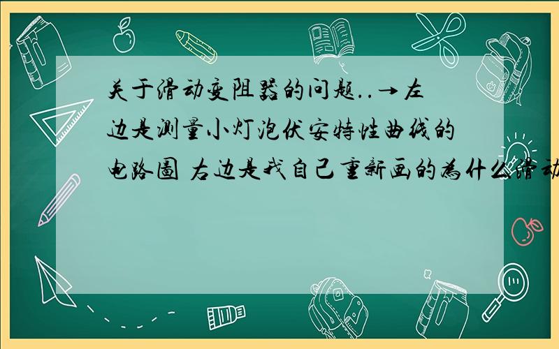 关于滑动变阻器的问题..→左边是测量小灯泡伏安特性曲线的电路图 右边是我自己重新画的为什么滑动变阻器先串进电路再跟另外一个有并联啊 初中不是这样的啊那么如果是这样实物图是不