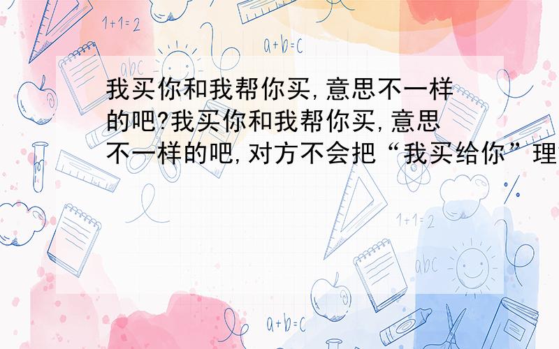 我买你和我帮你买,意思不一样的吧?我买你和我帮你买,意思不一样的吧,对方不会把“我买给你”理解成“我帮你买”吧?