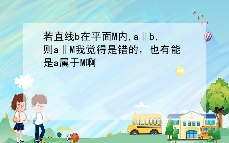 若直线b在平面M内,a‖b,则a‖M我觉得是错的，也有能是a属于M啊