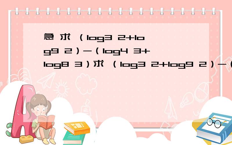 急 求 （log3 2+log9 2）-（log4 3+log8 3）求 （log3 2+log9 2）-（log4 3+log8 3）