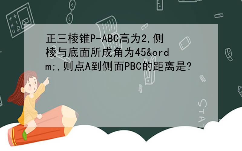 正三棱锥P-ABC高为2,侧棱与底面所成角为45º,则点A到侧面PBC的距离是?