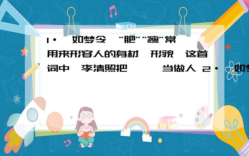 1·《如梦令》“肥”“瘦”常用来形容人的身材、形貌,这首词中,李清照把—、—当做人 2·《如梦令》“绿肥红瘦”中的“肥”这个字写出了什么?“瘦”这个字写出了什么?3·遥知不是雪,为