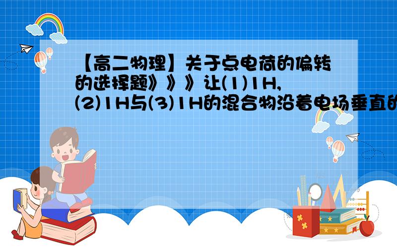 【高二物理】关于点电荷的偏转的选择题》》》让(1)1H,(2)1H与(3)1H的混合物沿着电场垂直的方向进入匀强电场偏转,要使它们的偏转角相同,这些粒子必须具有相同的（ ）【例：(1)1H;（1）为H左