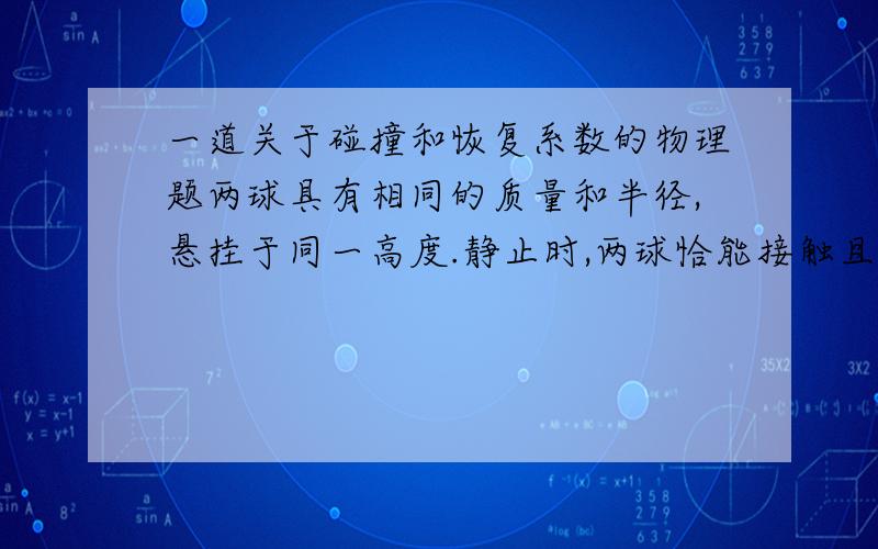 一道关于碰撞和恢复系数的物理题两球具有相同的质量和半径,悬挂于同一高度.静止时,两球恰能接触且悬线平行.碰撞的恢复系数为e.若球A 自高度h1 释放,求该球弹回后能达到的高度.书上答案