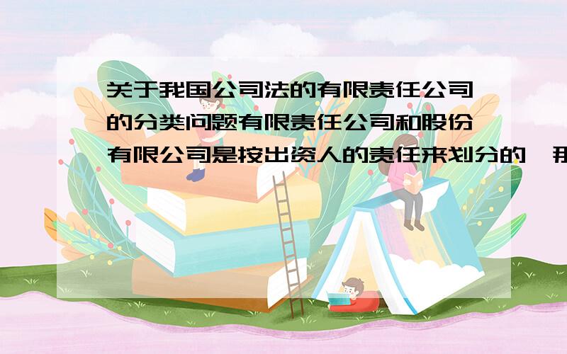 关于我国公司法的有限责任公司的分类问题有限责任公司和股份有限公司是按出资人的责任来划分的,那么他们之间承担责任的差别是什么?另外有限责任公司还能怎么分类?独资公司到底是有