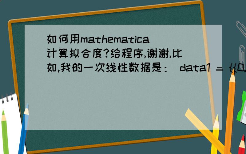 如何用mathematica计算拟合度?给程序,谢谢,比如,我的一次线性数据是： data1 = {{0.0217, 0.0476}, {0.0424, 0.09559}, {0.0627, 0.142}, {0.0833, 0.189}, {0.104, 0.237}, {0.1242, 0.283}} k = Fit[data1, {1, x}, x] f = Plot[k, {x, 0.00