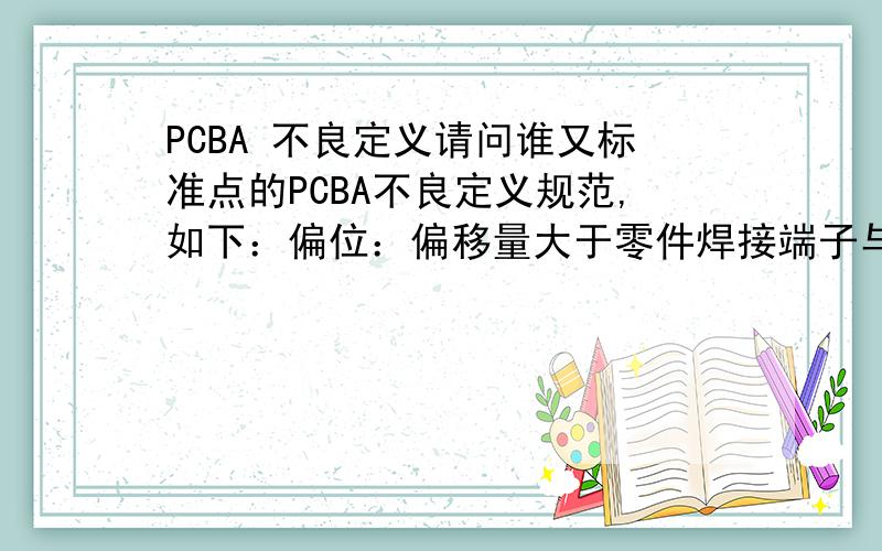 PCBA 不良定义请问谁又标准点的PCBA不良定义规范,如下：偏位：偏移量大于零件焊接端子与焊盘其中较小者1/4最好有完整的这种SMT、DIP不良定义