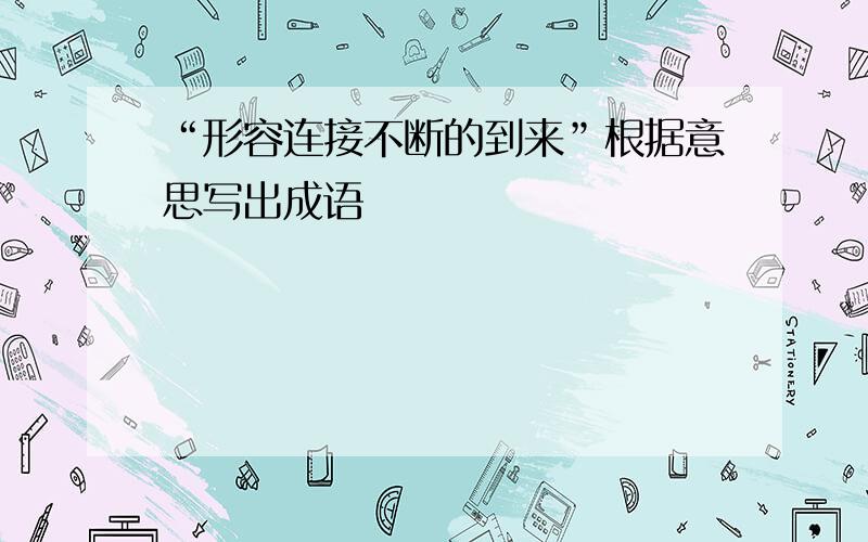 “形容连接不断的到来”根据意思写出成语