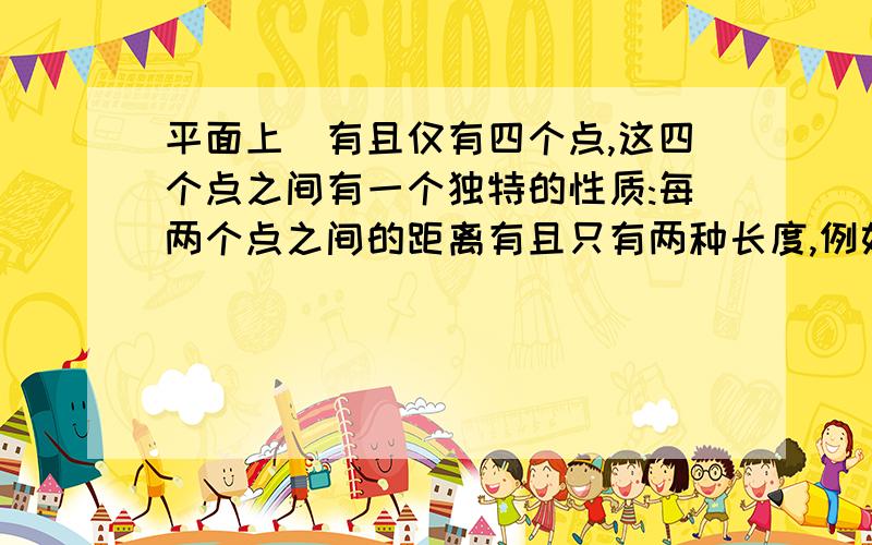 平面上`有且仅有四个点,这四个点之间有一个独特的性质:每两个点之间的距离有且只有两种长度,例如正方形ABCD,有AB=BC=CD=DA不等于AC=BD,你能画出具有这种独特性质的另外不同的图形吗?(至少画