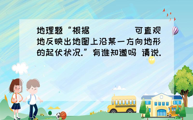 地理题“根据_____可直观地反映出地图上沿某一方向地形的起伏状况.”有谁知道吗 请说.