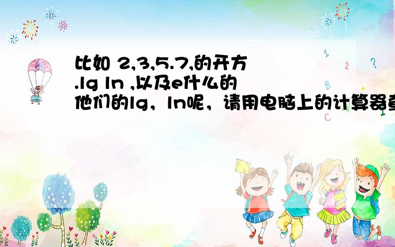 比如 2,3,5.7,的开方.lg ln ,以及e什么的他们的lg，ln呢，请用电脑上的计算器查一下，我这手机没那个功能