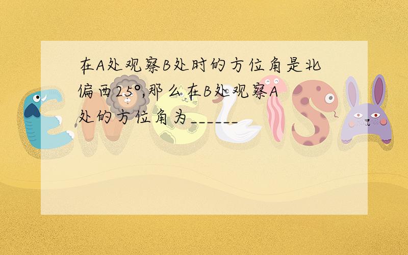 在A处观察B处时的方位角是北偏西25°,那么在B处观察A处的方位角为______