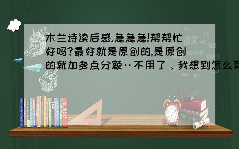 木兰诗读后感.急急急!帮帮忙好吗?最好就是原创的,是原创的就加多点分额‥不用了，我想到怎么写了。