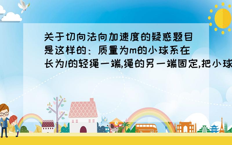 关于切向法向加速度的疑惑题目是这样的：质量为m的小球系在长为l的轻绳一端,绳的另一端固定,把小球拉至水平位置,从静止释放,当小球下摆θ角时的速度v=__,绳张力T=__,加速度an=__,at=__.an,at