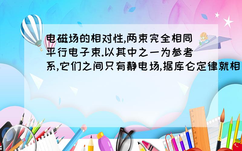 电磁场的相对性,两束完全相同平行电子束.以其中之一为参考系,它们之间只有静电场,据库仑定律就相互排斥.但若以地面为参考系,它们激发的磁场将导致相互吸引.请不吝赐教!