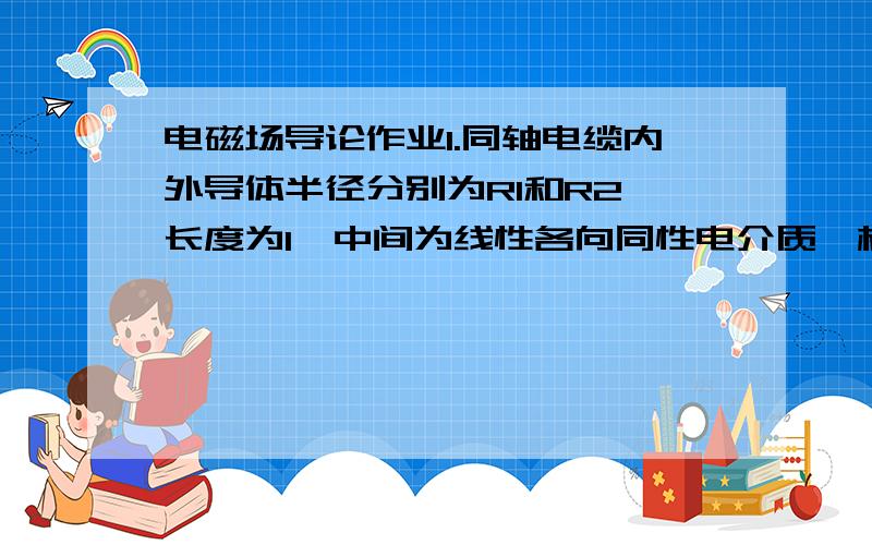 电磁场导论作业1.同轴电缆内外导体半径分别为R1和R2,长度为l,中间为线性各向同性电介质,相对电容率 r=2.已知内外导体间的电压为U,求：1）介质中的D、E和P；2）内导体表面的自由电荷