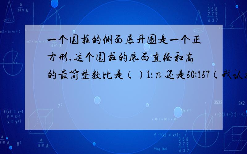 一个圆柱的侧面展开图是一个正方形,这个圆柱的底面直径和高的最简整数比是（）1：π还是50:157（我认为50:157不准确）