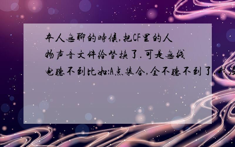 本人无聊的时候,把CF里的人物声音文件给替换了.可是无线电听不到比如：A点集合,全不听不到了,我没有替换REZ,只是把能播放的那些声音文件调换了,我把飞虎队的和猎户者（就是那个女的）