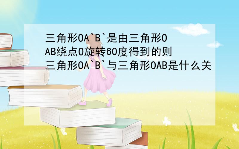 三角形OA`B`是由三角形OAB绕点O旋转60度得到的则三角形OA`B`与三角形OAB是什么关