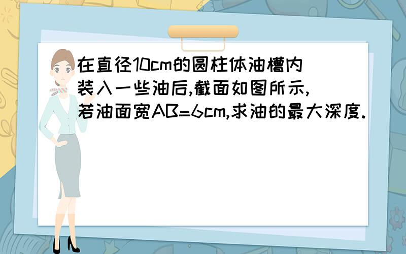 在直径10cm的圆柱体油槽内装入一些油后,截面如图所示,若油面宽AB=6cm,求油的最大深度.