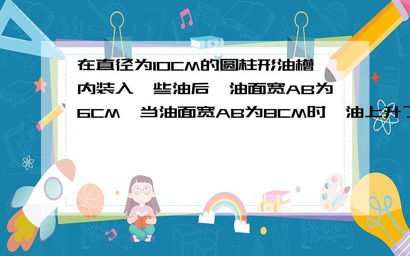 在直径为10CM的圆柱形油槽内装入一些油后,油面宽AB为6CM,当油面宽AB为8CM时,油上升了多少CM