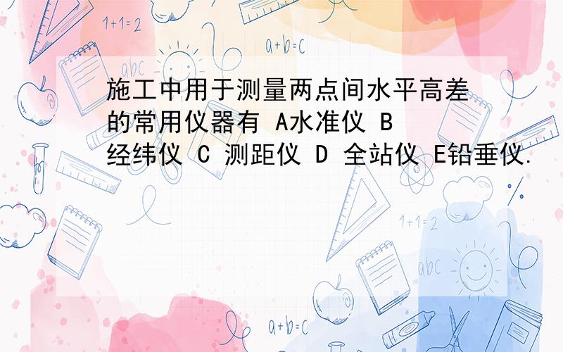 施工中用于测量两点间水平高差的常用仪器有 A水准仪 B 经纬仪 C 测距仪 D 全站仪 E铅垂仪.