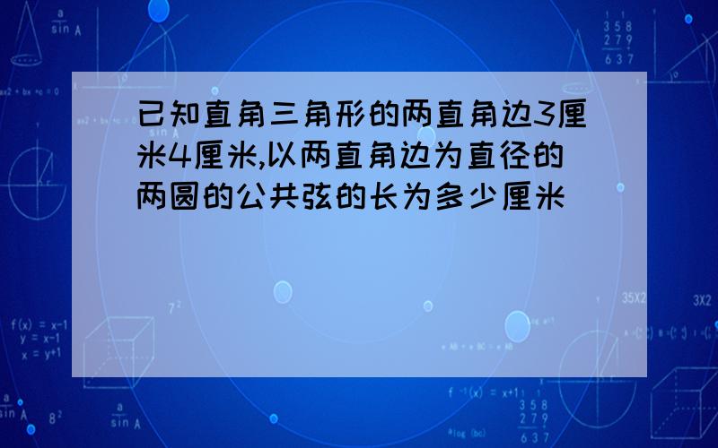 已知直角三角形的两直角边3厘米4厘米,以两直角边为直径的两圆的公共弦的长为多少厘米