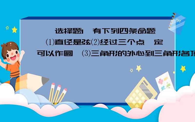 一、选择题1、有下列四条命题∶⑴直径是弦⑵经过三个点一定可以作圆﹕⑶三角形的外心到三角形各顶点的距离都相等⑷半径相等的两个半圆等弧,其中正确的有（ ）A.4个 B.3个 C.2个 D.1个 2