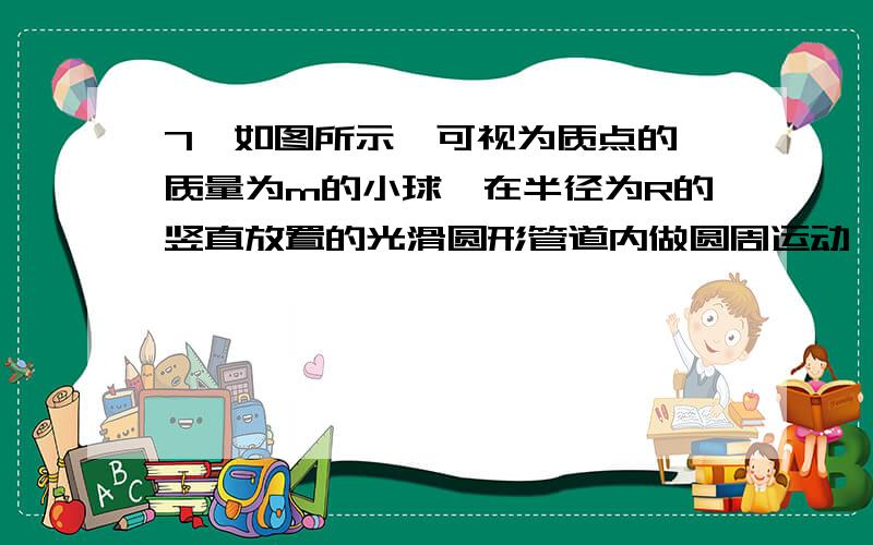 7、如图所示,可视为质点的、质量为m的小球,在半径为R的竖直放置的光滑圆形管道内做圆周运动,下列有关说法中正确的是（ ）A．小球能够通过最高点时的最小速度为0 B．小球能够通过最高