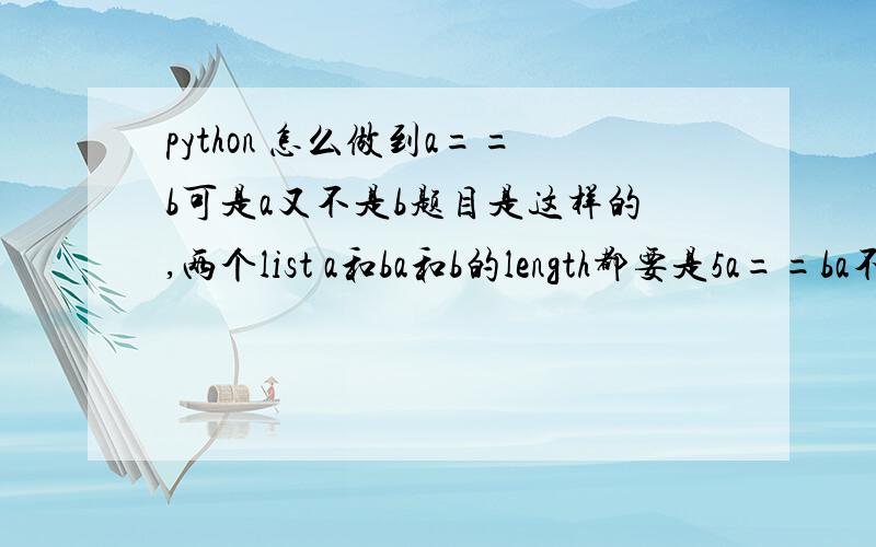 python 怎么做到a==b可是a又不是b题目是这样的,两个list a和ba和b的length都要是5a==ba不是ba[0] 是 b[0]a[1] 不是 b[1]a[2[ 是 b[2]a[3] 不是 b[3]a[4] 是 b[4]