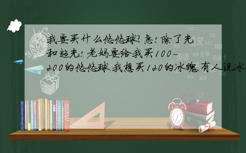 我要买什么悠悠球?急!除了光和超光!老妈要给我买100-200的悠悠球.我想买120的冰魄.有人说冰魄很难收球,对吗?大家如果觉得冰魄不合适,那推荐一下有什么悠悠球质量好,在100元以上的悠悠球.