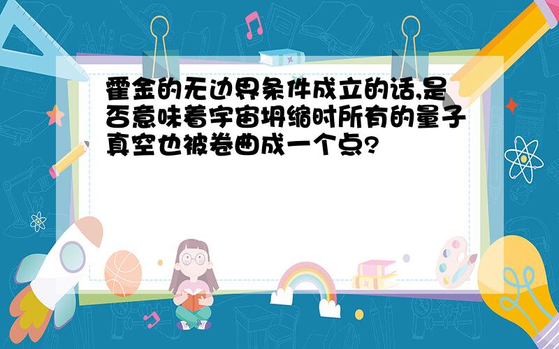 霍金的无边界条件成立的话,是否意味着宇宙坍缩时所有的量子真空也被卷曲成一个点?