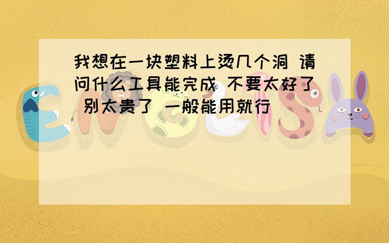 我想在一块塑料上烫几个洞 请问什么工具能完成 不要太好了 别太贵了 一般能用就行