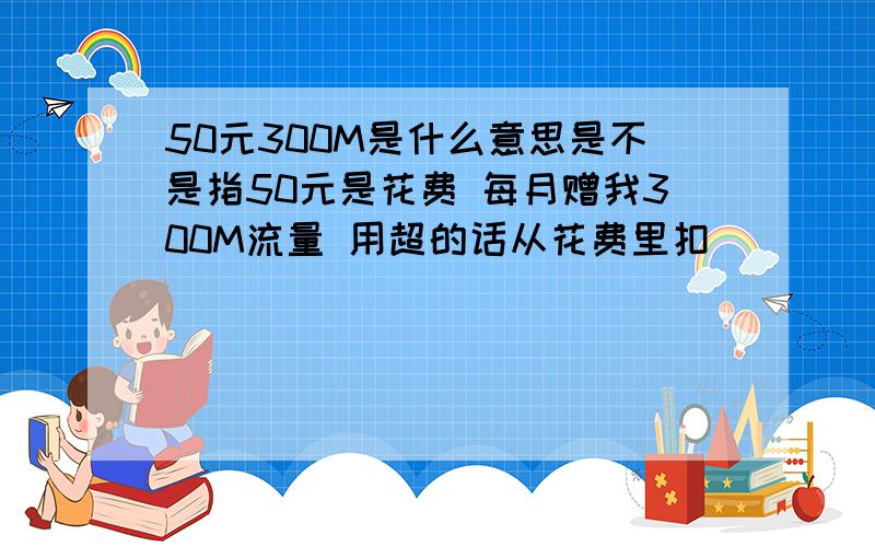 50元300M是什么意思是不是指50元是花费 每月赠我300M流量 用超的话从花费里扣