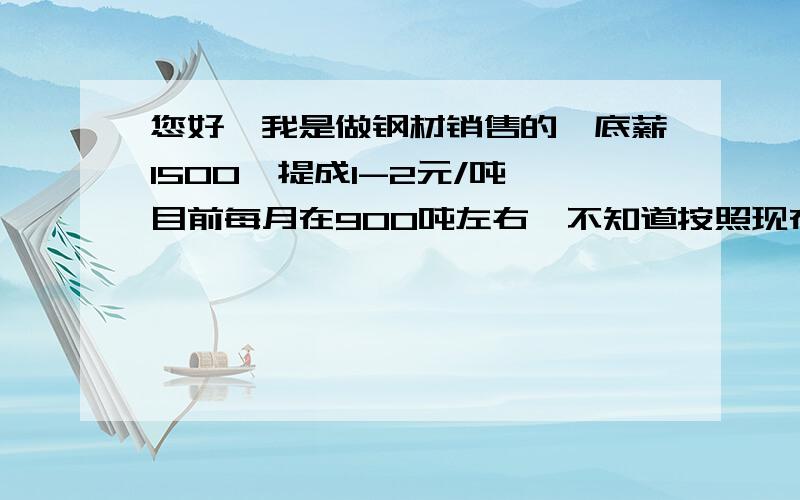 您好,我是做钢材销售的,底薪1500,提成1-2元/吨,目前每月在900吨左右,不知道按照现在的行情,继续坚持下去,是否值得?三五年可以熬,但如果要十年二十年行情才有好转,倒不如早点转行,毕竟是寄