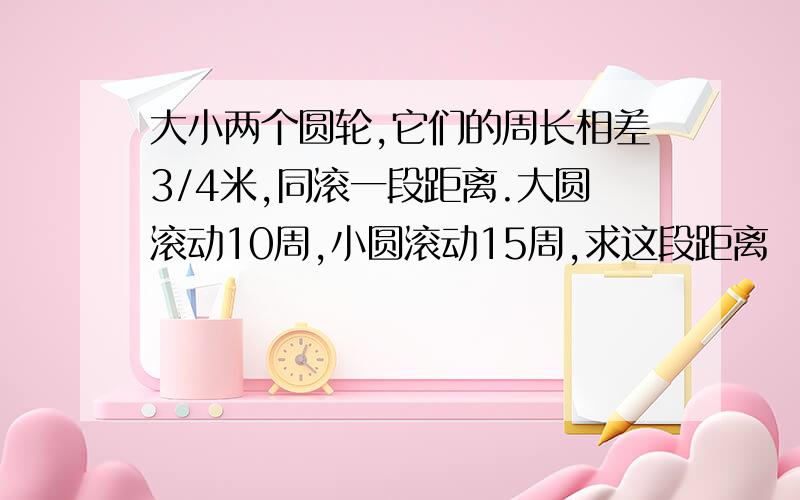 大小两个圆轮,它们的周长相差3/4米,同滚一段距离.大圆滚动10周,小圆滚动15周,求这段距离