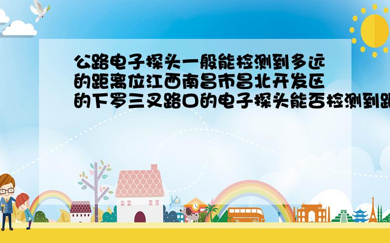 公路电子探头一般能检测到多远的距离位江西南昌市昌北开发区的下罗三叉路口的电子探头能否检测到距离100米左右的野生谷餐厅的距离（即枫庐新天地B3栋那边的方向临近桥头）