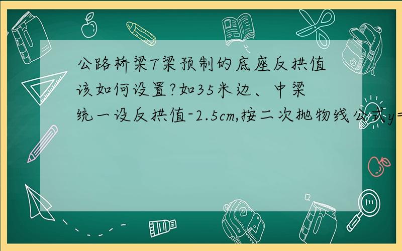 公路桥梁T梁预制的底座反拱值该如何设置?如35米边、中梁统一设反拱值-2.5cm,按二次抛物线公式y=-4f拱x(L-x)/L2曲线设置,该如何设置?该公式中各符号代表什么意思?