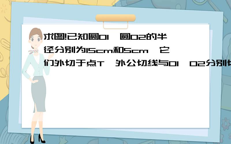 求图!已知圆O1,圆O2的半径分别为15cm和5cm,它们外切于点T,外公切线与O1,O2分别切于点A,B .求外公切线长AB求图!求图!求图!